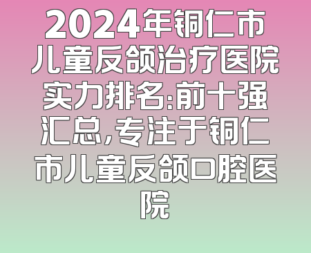 2024年铜仁市儿童反颌治疗医院实力排名：前十强汇总，专注于铜仁市儿童反颌口腔医院