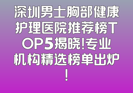 深圳男士胸部健康护理医院推荐榜TOP5揭晓！专业机构精选榜单出炉！