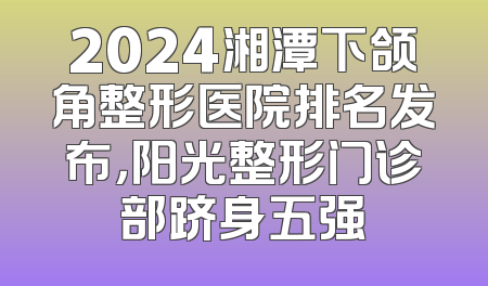 2024湘潭下颌角整形医院排名发布，阳光整形门诊部跻身五强