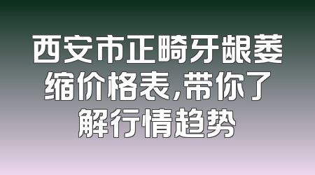 西安市正畸牙龈萎缩价格表，带你了解行情趋势