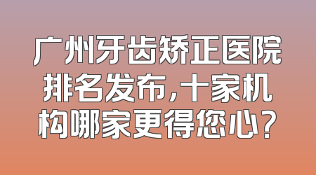 广州牙齿矫正医院排名发布，十家机构哪家更得您心？