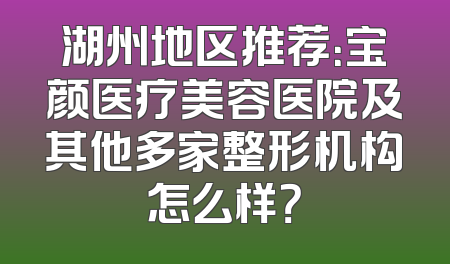 湖州地区推荐：宝颜医疗美容医院及其他多家整形机构怎么样？