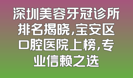 深圳美容牙冠诊所排名揭晓，宝安区口腔医院上榜，专业信赖之选
