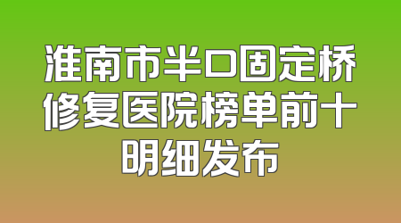 淮南市半口固定桥修复医院榜单前十明细发布