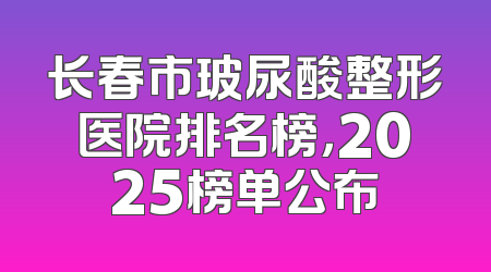 长春市玻尿酸整形医院排名榜，2025榜单公布