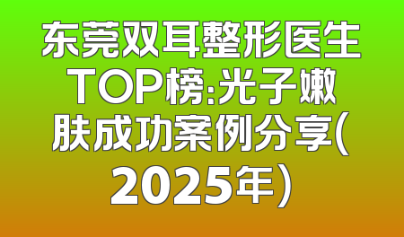 东莞双耳整形医生TOP榜：光子嫩肤成功案例分享（2025年）