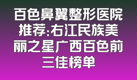 百色鼻翼整形医院推荐：右江民族美丽之星广西百色前三佳榜单