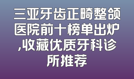 三亚牙齿正畸整颌医院前十榜单出炉，收藏优质牙科诊所推荐