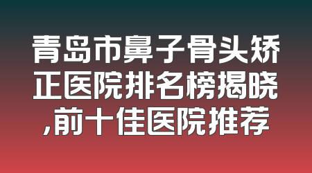 青岛市鼻子骨头矫正医院排名榜揭晓，前十佳医院推荐