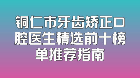铜仁市牙齿矫正口腔医生精选前十榜单推荐指南