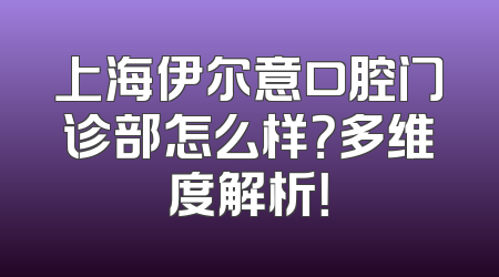 上海伊尔意口腔门诊部怎么样？多维度解析！