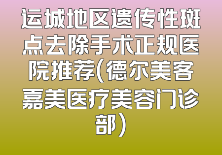 运城地区遗传性斑点去除手术正规医院推荐（德尔美客嘉美医疗美容门诊部）