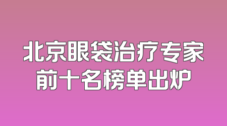 北京眼袋治疗专家前十名榜单出炉