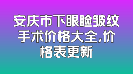 安庆市下眼睑皱纹手术价格大全，价格表更新
