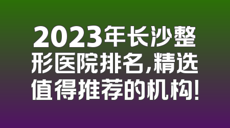 2023年长沙整形医院排名，精选值得推荐的机构！