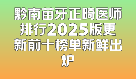 黔南苗牙正畸医师排行2025版更新前十榜单新鲜出炉