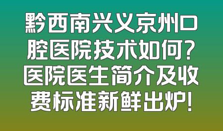 黔西南兴义京州口腔医院技术如何？医院医生简介及收费标准新鲜出炉！