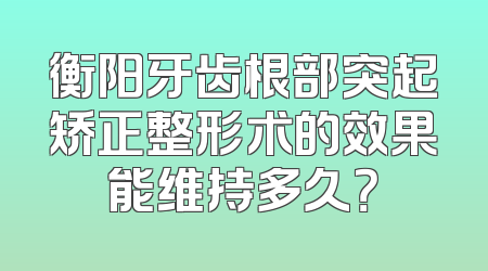 衡阳牙齿根部突起矫正整形术的效果能维持多久？
