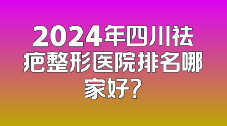 2024年四川祛疤整形医院排名哪家好？