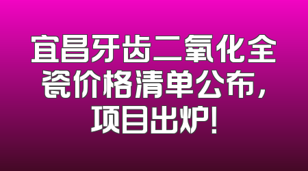 宜昌牙齿二氧化全瓷价格清单公布，项目出炉！