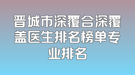 晋城市深覆合深覆盖医生排名榜单专业排名
