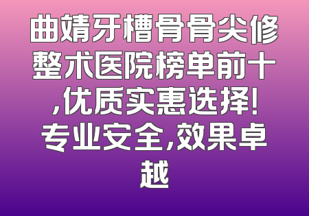 曲靖牙槽骨骨尖修整术医院榜单前十，优质实惠选择！专业安全，效果卓越