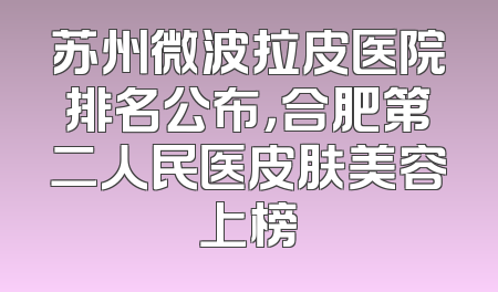 苏州微波拉皮医院排名公布，合肥第二人民医皮肤美容上榜