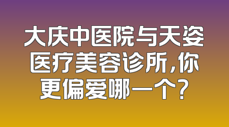 大庆中医院与天姿医疗美容诊所，你更偏爱哪一个？