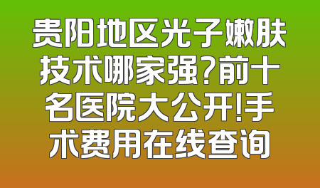 贵阳地区光子嫩肤技术哪家强？前十名医院大公开！手术费用在线查询