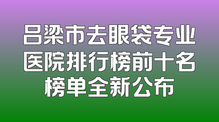 吕梁市去眼袋专业医院排行榜前十名榜单全新公布