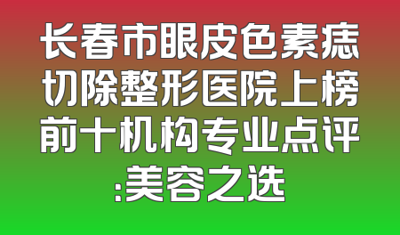 长春市眼皮色素痣切除整形医院上榜前十机构专业点评：美容之选