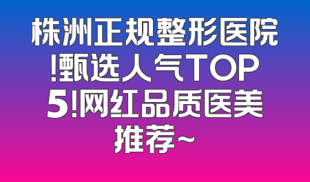 株洲正规整形医院！甄选人气TOP5！网红品质医美推荐~