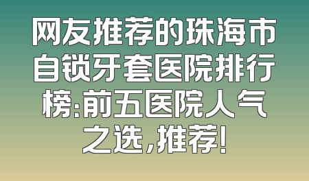 网友推荐的珠海市自锁牙套医院排行榜：前五医院人气之选，推荐！