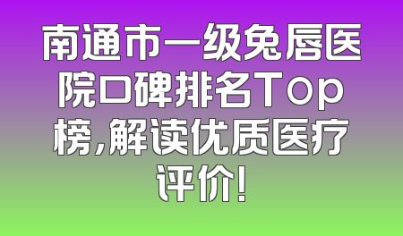 南通市一级兔唇医院口碑排名Top榜，解读优质医疗评价！