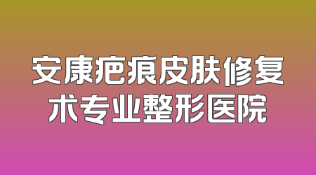 安康疤痕皮肤修复术专业整形医院