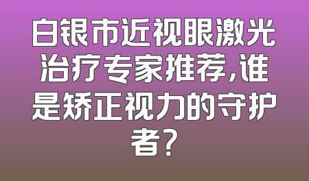 白银市近视眼激光治疗专家推荐，谁是矫正视力的守护者？