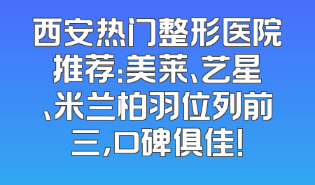 西安热门整形医院推荐：美莱、艺星、米兰柏羽位列前三，口碑俱佳！