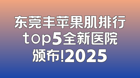 东莞丰苹果肌排行top5全新医院颁布!2025