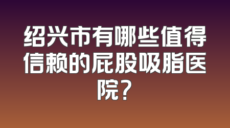 绍兴市有哪些值得信赖的屁股吸脂医院？