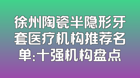 徐州陶瓷半隐形牙套医疗机构推荐名单：十强机构盘点