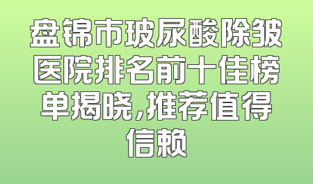 盘锦市玻尿酸除皱医院排名前十佳榜单揭晓，推荐值得信赖