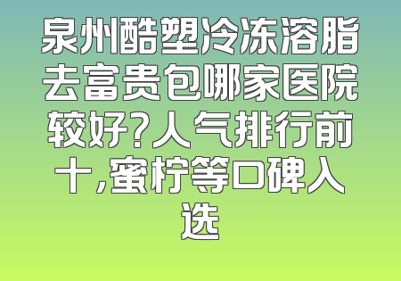泉州酷塑冷冻溶脂去富贵包哪家医院较好？人气排行前十，蜜柠等口碑入选
