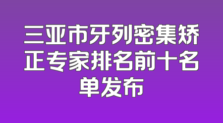 三亚市牙列密集矫正专家排名前十名单发布