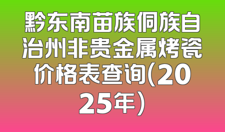 黔东南苗族侗族自治州非贵金属烤瓷价格表查询（2025年）