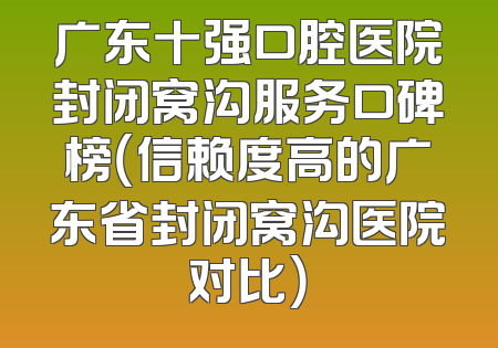广东十强口腔医院封闭窝沟服务口碑榜（信赖度高的广东省封闭窝沟医院对比）