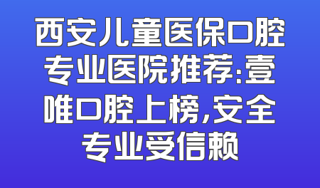 西安儿童医保口腔专业医院推荐：壹唯口腔上榜，安全专业受信赖
