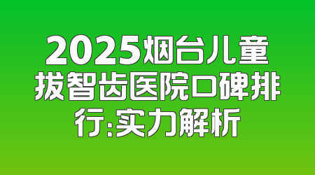 2025烟台儿童拔智齿医院口碑排行：实力解析