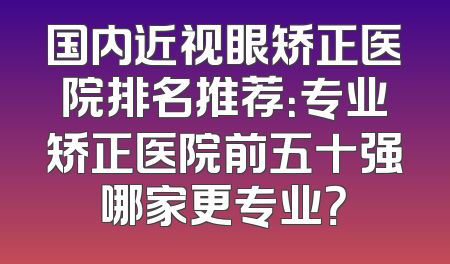 国内近视眼矫正医院排名推荐：专业矫正医院前五十强哪家更专业？