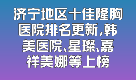 济宁地区十佳隆胸医院排名更新，韩美医院、星璨、嘉祥美娜等上榜