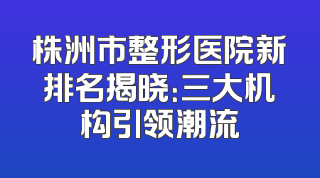 株洲市整形医院新排名揭晓：三大机构引领潮流